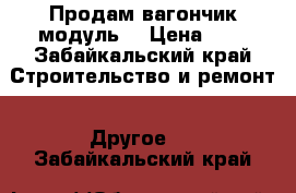 Продам вагончик модуль. › Цена ­ 1 - Забайкальский край Строительство и ремонт » Другое   . Забайкальский край